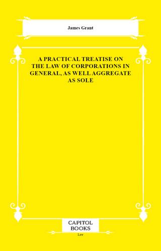 A Practical Treatise on the Law of Corporations in General, as Well Aggregate as Sole - 1