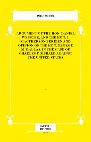 Argument of the Hon. Daniel Webster, and the Hon. J. Macpherson Berrien and Opinion of the Hon. George M. Dallas, in the Case of Charles F. Sibbald Against the United States - 1